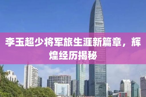 李玉超少将军旅生涯新篇章，辉煌经历揭秘