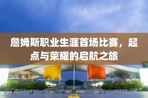 詹姆斯职业生涯首场比赛，起点与荣耀的启航之旅