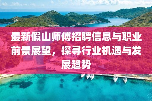 最新假山师傅招聘信息与职业前景展望，探寻行业机遇与发展趋势