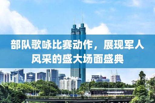 部队歌咏比赛动作，展现军人风采的盛大场面盛典