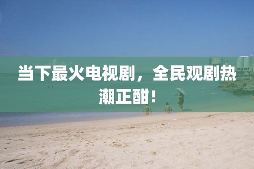 当下最火电视剧，全民观剧热潮正酣！