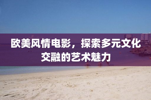 欧美风情电影，探索多元文化交融的艺术魅力