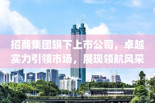 招商集团旗下上市公司，卓越实力引领市场，展现领航风采