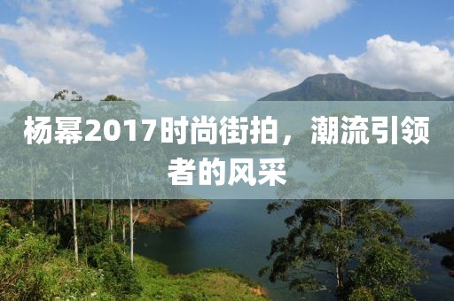 杨幂2017时尚街拍，潮流引领者的风采