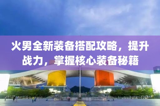 火男全新装备搭配攻略，提升战力，掌握核心装备秘籍