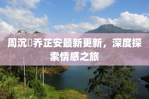 周沉昻乔芷安最新更新，深度探索情感之旅