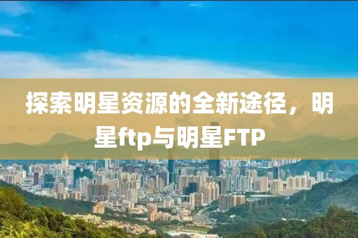 探索明星资源的全新途径，明星ftp与明星FTP