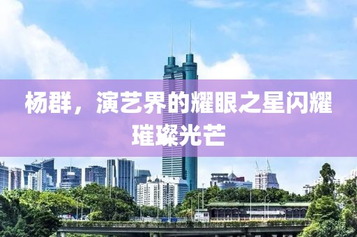 杨群，演艺界的耀眼之星闪耀璀璨光芒