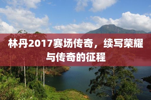林丹2017赛场传奇，续写荣耀与传奇的征程
