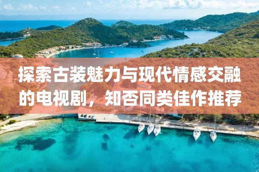 探索古装魅力与现代情感交融的电视剧，知否同类佳作推荐