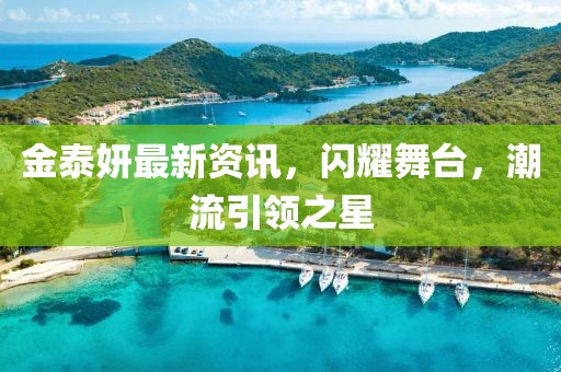 金泰妍最新资讯，闪耀舞台，潮流引领之星