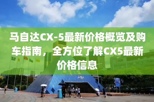 马自达CX-5最新价格概览及购车指南，全方位了解CX5最新价格信息