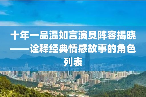 十年一品温如言演员阵容揭晓——诠释经典情感故事的角色列表