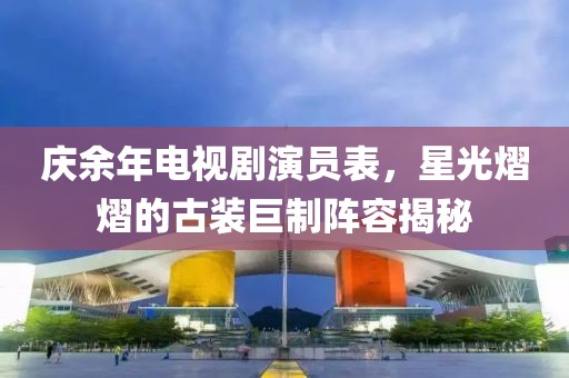 庆余年电视剧演员表，星光熠熠的古装巨制阵容揭秘