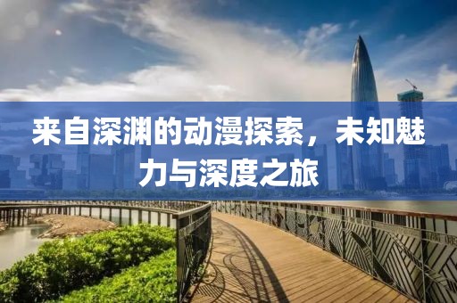 来自深渊的动漫探索，未知魅力与深度之旅
