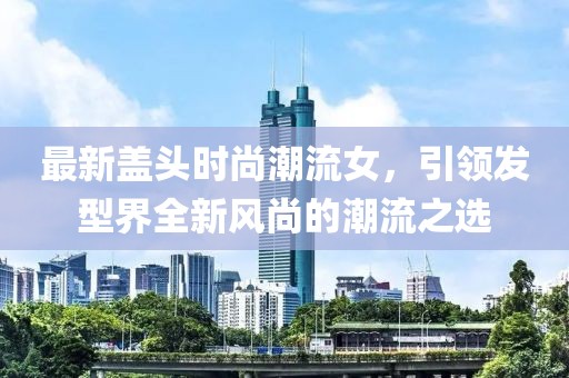 最新盖头时尚潮流女，引领发型界全新风尚的潮流之选