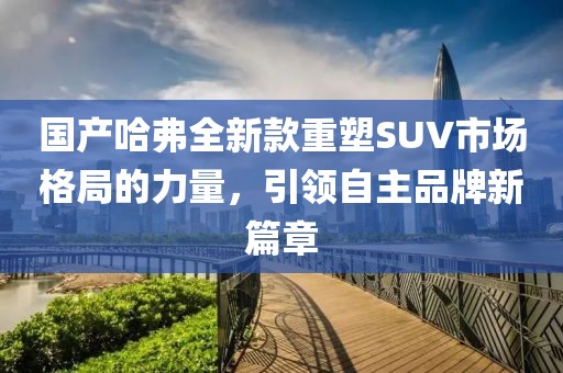 国产哈弗全新款重塑SUV市场格局的力量，引领自主品牌新篇章