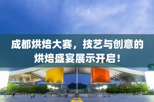 成都烘焙大赛，技艺与创意的烘焙盛宴展示开启！