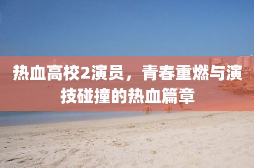 热血高校2演员，青春重燃与演技碰撞的热血篇章