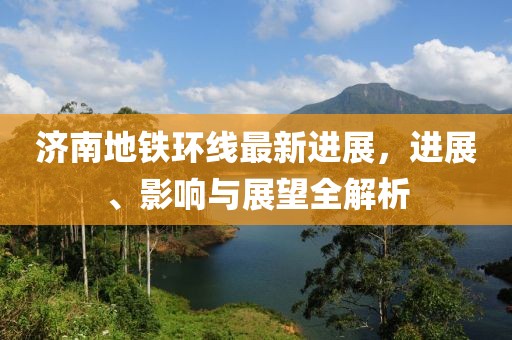 济南地铁环线最新进展，进展、影响与展望全解析