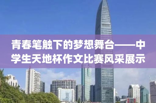 青春笔触下的梦想舞台——中学生天地杯作文比赛风采展示