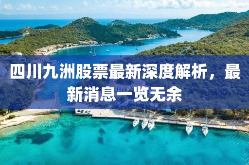 四川九洲股票最新深度解析，最新消息一览无余