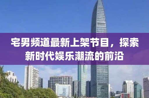 宅男频道最新上架节目，探索新时代娱乐潮流的前沿