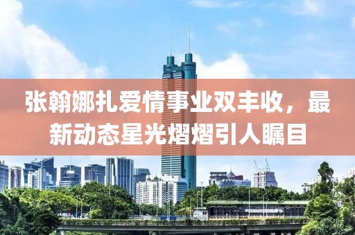 张翰娜扎爱情事业双丰收，最新动态星光熠熠引人瞩目