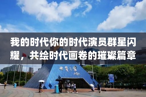 我的时代你的时代演员群星闪耀，共绘时代画卷的璀璨篇章