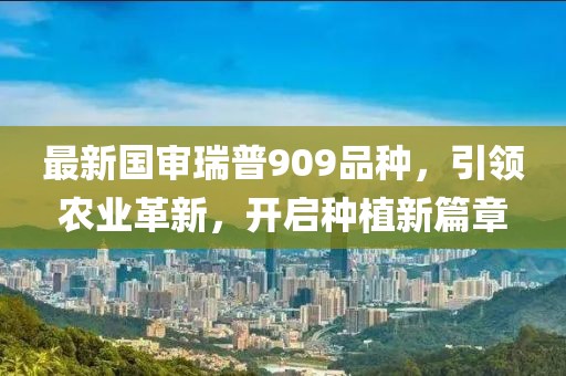 最新国审瑞普909品种，引领农业革新，开启种植新篇章