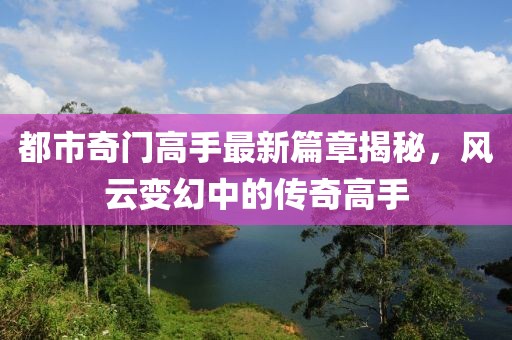 都市奇门高手最新篇章揭秘，风云变幻中的传奇高手