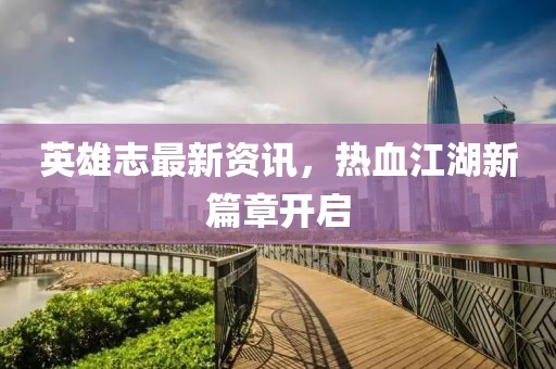 英雄志最新资讯，热血江湖新篇章开启
