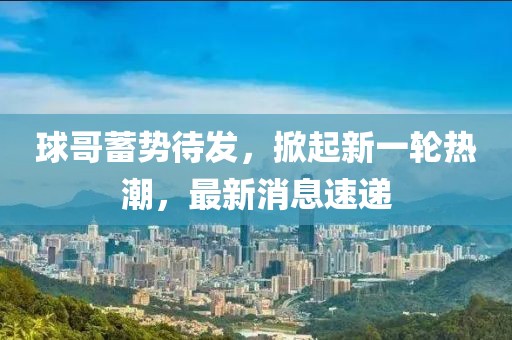 球哥蓄势待发，掀起新一轮热潮，最新消息速递