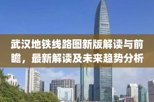 武汉地铁线路图新版解读与前瞻，最新解读及未来趋势分析