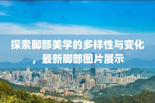 探索脚部美学的多样性与变化，最新脚部图片展示