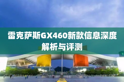 雷克萨斯GX460新款信息深度解析与评测