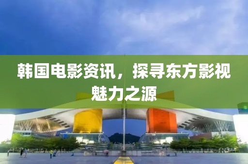 韩国电影资讯，探寻东方影视魅力之源