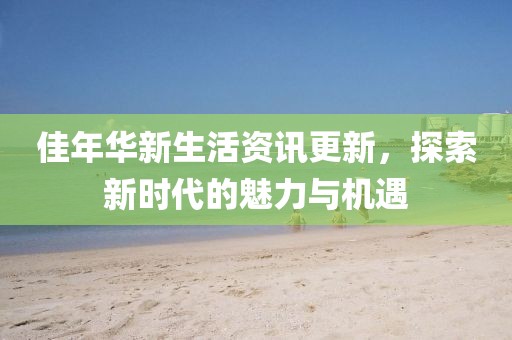 佳年华新生活资讯更新，探索新时代的魅力与机遇