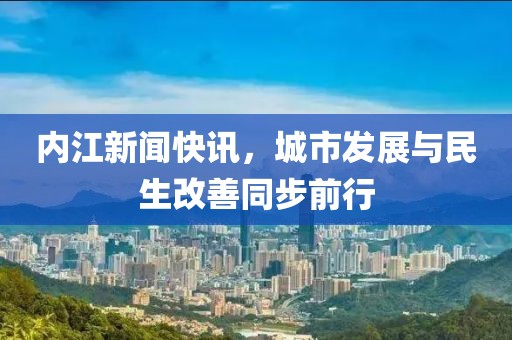 内江新闻快讯，城市发展与民生改善同步前行