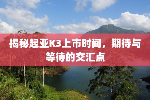 揭秘起亚K3上市时间，期待与等待的交汇点