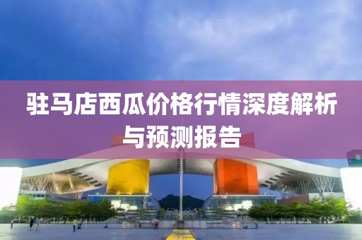 驻马店西瓜价格行情深度解析与预测报告
