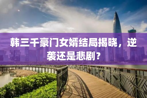韩三千豪门女婿结局揭晓，逆袭还是悲剧？