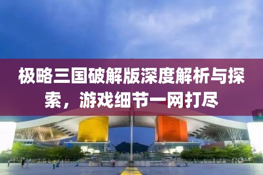 极略三国破解版深度解析与探索，游戏细节一网打尽