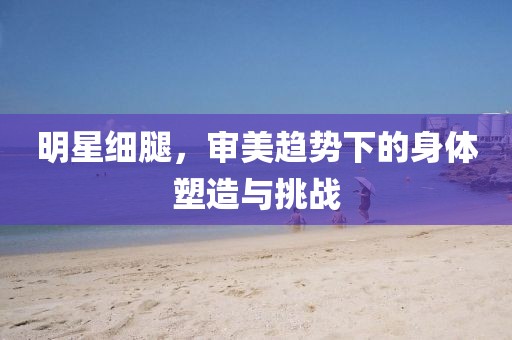 明星细腿，审美趋势下的身体塑造与挑战