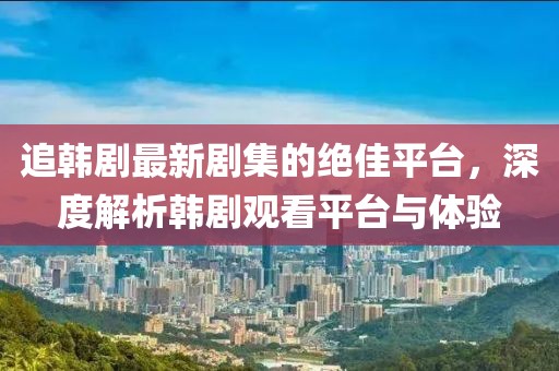 追韩剧最新剧集的绝佳平台，深度解析韩剧观看平台与体验
