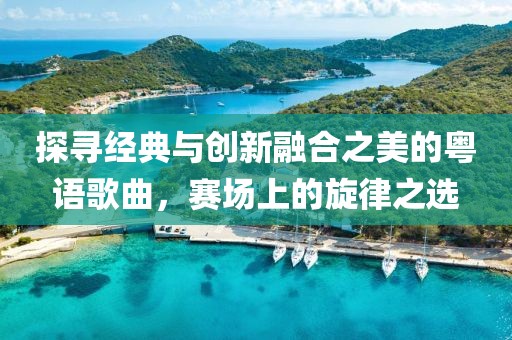 探寻经典与创新融合之美的粤语歌曲，赛场上的旋律之选
