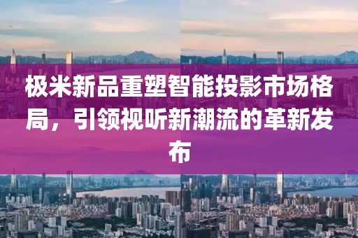 极米新品重塑智能投影市场格局，引领视听新潮流的革新发布
