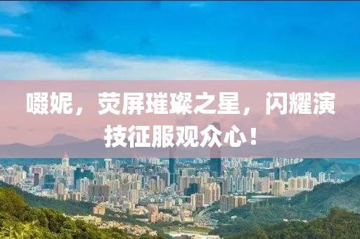 啜妮，荧屏璀璨之星，闪耀演技征服观众心！