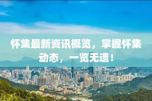 怀集最新资讯概览，掌握怀集动态，一览无遗！