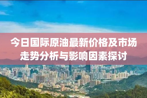 今日国际原油最新价格及市场走势分析与影响因素探讨